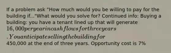 If a problem ask "How much would you be willing to pay for the building if..."What would you solve for? Continued info: Buying a building: you have a tenant lined up that will generate 16,000 per year in cash flows for three years. You anticipate selling the building for450,000 at the end of three years. Opportunity cost is 7%