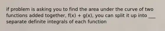 if problem is asking you to find the area under the curve of two functions added together, f(x) + g(x), you can split it up into ___ separate definite integrals of each function