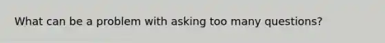 What can be a problem with asking too many questions?