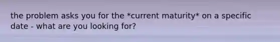 the problem asks you for the *current maturity* on a specific date - what are you looking for?