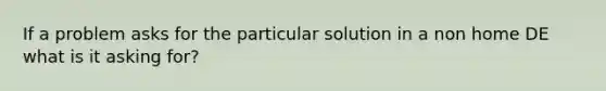 If a problem asks for the particular solution in a non home DE what is it asking for?