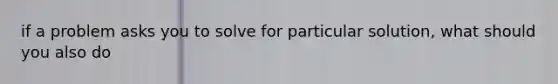 if a problem asks you to solve for particular solution, what should you also do