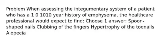 Problem When assessing the integumentary system of a patient who has a 1 0 1010 year history of emphysema, the healthcare professional would expect to find: Choose 1 answer: Spoon-shaped nails Clubbing of the fingers Hypertrophy of the toenails Alopecia