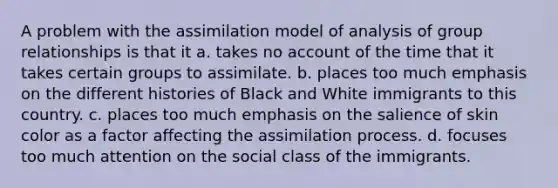 A problem with the assimilation model of analysis of group relationships is that it a. takes no account of the time that it takes certain groups to assimilate. b. places too much emphasis on the different histories of Black and White immigrants to this country. c. places too much emphasis on the salience of skin color as a factor affecting the assimilation process. d. focuses too much attention on the social class of the immigrants.