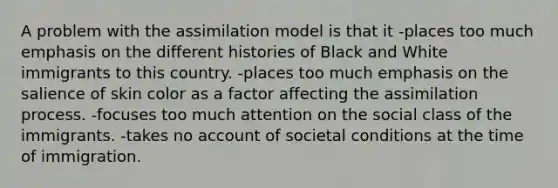 A problem with the assimilation model is that it -places too much emphasis on the different histories of Black and White immigrants to this country. -places too much emphasis on the salience of skin color as a factor affecting the assimilation process. -focuses too much attention on the social class of the immigrants. -takes no account of societal conditions at the time of immigration.