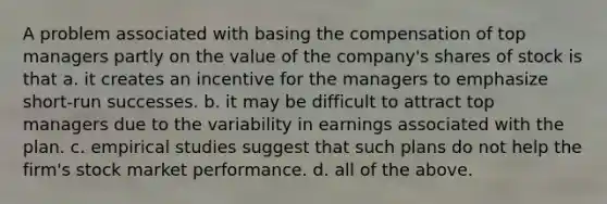 A problem associated with basing the compensation of top managers partly on the value of the company's shares of stock is that a. it creates an incentive for the managers to emphasize short-run successes. b. it may be difficult to attract top managers due to the variability in earnings associated with the plan. c. empirical studies suggest that such plans do not help the firm's stock market performance. d. all of the above.