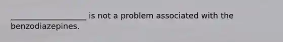 ___________________ is not a problem associated with the benzodiazepines.