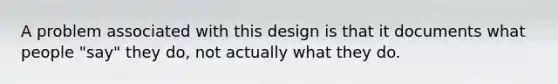 A problem associated with this design is that it documents what people "say" they do, not actually what they do.