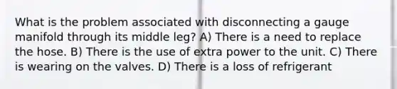 What is the problem associated with disconnecting a gauge manifold through its middle leg? A) There is a need to replace the hose. B) There is the use of extra power to the unit. C) There is wearing on the valves. D) There is a loss of refrigerant