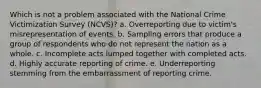 Which is not a problem associated with the National Crime Victimization Survey (NCVS)?​ a. ​Overreporting due to victim's misrepresentation of events. b. ​Sampling errors that produce a group of respondents who do not represent the nation as a whole. c. ​Incomplete acts lumped together with completed acts. d. ​Highly accurate reporting of crime. e. ​Underreporting stemming from the embarrassment of reporting crime.