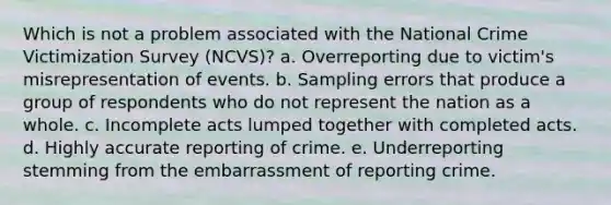 Which is not a problem associated with the National Crime Victimization Survey (NCVS)? a. ​Overreporting due to victim's misrepresentation of events. b. ​Sampling errors that produce a group of respondents who do not represent the nation as a whole. c. ​Incomplete acts lumped together with completed acts. d. ​Highly accurate reporting of crime. e. ​Underreporting stemming from the embarrassment of reporting crime.​