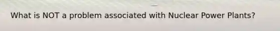 What is NOT a problem associated with Nuclear Power Plants?