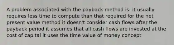 A problem associated with the payback method is: it usually requires less time to compute than that required for the net present value method it doesn't consider cash flows after the payback period it assumes that all cash flows are invested at the cost of capital it uses the time value of money concept