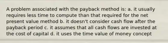 A problem associated with the payback method is: a. it usually requires less time to compute than that required for the net present value method b. it doesn't consider cash flow after the payback period c. it assumes that all cash flows are invested at the cost of capital d. it uses the time value of money concept