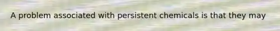 A problem associated with persistent chemicals is that they may