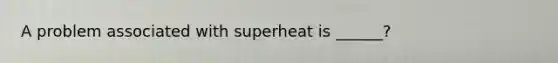 A problem associated with superheat is ______?