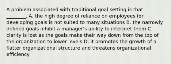 A problem associated with traditional goal setting is that​ ________. A. the high degree of reliance on employees for developing goals is not suited to many situations B. the narrowly defined goals inhibit a​ manager's ability to interpret them C. clarity is lost as the goals make their way down from the top of the organization to lower levels D. it promotes the growth of a flatter organizational structure and threatens organizational efficiency