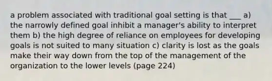 a problem associated with traditional goal setting is that ___ a) the narrowly defined goal inhibit a manager's ability to interpret them b) the high degree of reliance on employees for developing goals is not suited to many situation c) clarity is lost as the goals make their way down from the top of the management of the organization to the lower levels (page 224)