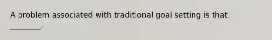 A problem associated with traditional goal setting is that ________.