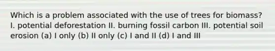 Which is a problem associated with the use of trees for biomass? I. potential deforestation II. burning fossil carbon III. potential soil erosion (a) I only (b) II only (c) I and II (d) I and III