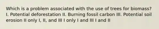 Which is a problem associated with the use of trees for biomass? I. Potential deforestation II. Burning fossil carbon III. Potential soil erosion II only I, II, and III I only I and III I and II