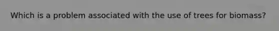 Which is a problem associated with the use of trees for biomass?