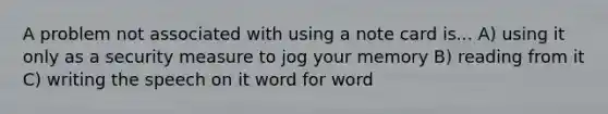 A problem not associated with using a note card is... A) using it only as a security measure to jog your memory B) reading from it C) writing the speech on it word for word