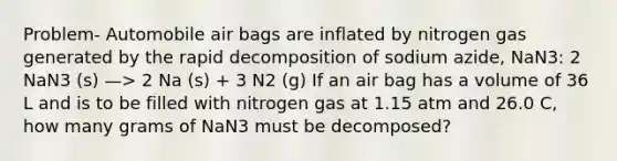 Problem- Automobile air bags are inflated by nitrogen gas generated by the rapid decomposition of sodium azide, NaN3: 2 NaN3 (s) —> 2 Na (s) + 3 N2 (g) If an air bag has a volume of 36 L and is to be filled with nitrogen gas at 1.15 atm and 26.0 C, how many grams of NaN3 must be decomposed?