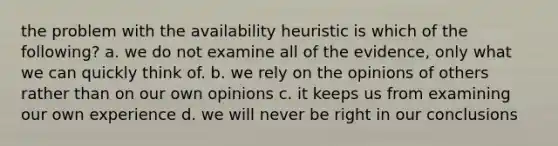 the problem with the availability heuristic is which of the following? a. we do not examine all of the evidence, only what we can quickly think of. b. we rely on the opinions of others rather than on our own opinions c. it keeps us from examining our own experience d. we will never be right in our conclusions