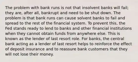 The problem with bank runs is not that insolvent banks will fail; they are, after all, bankrupt and need to be shut down. The problem is that bank runs can cause solvent banks to fail and spread to the rest of the financial system. To prevent this, the Fed stands ready to lend to banks and other financial institutions when they cannot obtain funds from anywhere else. This is known as the lender of last resort role. For banks, the central bank acting as a lender of last resort helps to reinforce the effect of deposit insurance and to reassure bank customers that they will not lose their money.