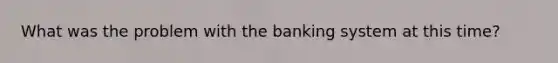 What was the problem with the banking system at this time?