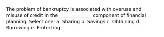 The problem of bankruptcy is associated with overuse and misuse of credit in the ______________ component of financial planning. Select one: a. Sharing b. Savings c. Obtaining d. Borrowing e. Protecting