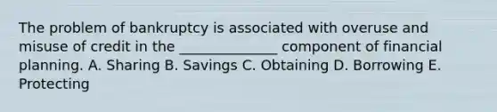 The problem of bankruptcy is associated with overuse and misuse of credit in the ______________ component of financial planning. A. Sharing B. Savings C. Obtaining D. Borrowing E. Protecting