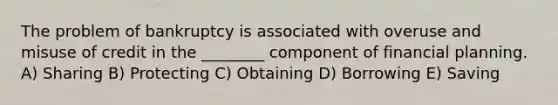 The problem of bankruptcy is associated with overuse and misuse of credit in the ________ component of financial planning. A) Sharing B) Protecting C) Obtaining D) Borrowing E) Saving