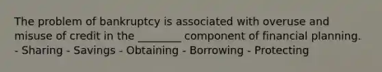 The problem of bankruptcy is associated with overuse and misuse of credit in the ________ component of financial planning. - Sharing - Savings - Obtaining - Borrowing - Protecting