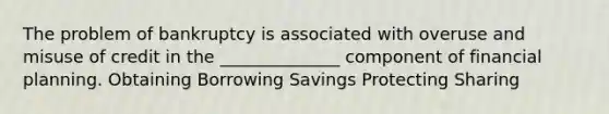 The problem of bankruptcy is associated with overuse and misuse of credit in the ______________ component of financial planning. Obtaining Borrowing Savings Protecting Sharing