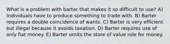 What is a problem with barter that makes it so difficult to use? A) Individuals have to produce something to trade with. B) Barter requires a double coincidence of wants. C) Barter is very efficient but illegal because it avoids taxation. D) Barter requires use of only fiat money. E) Barter omits the store of value role for money.