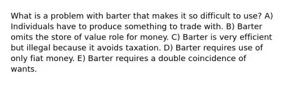 What is a problem with barter that makes it so difficult to use? A) Individuals have to produce something to trade with. B) Barter omits the store of value role for money. C) Barter is very efficient but illegal because it avoids taxation. D) Barter requires use of only fiat money. E) Barter requires a double coincidence of wants.