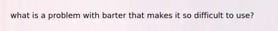 what is a problem with barter that makes it so difficult to use?