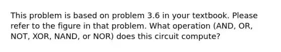 This problem is based on problem 3.6 in your textbook. Please refer to the figure in that problem. What operation (AND, OR, NOT, XOR, NAND, or NOR) does this circuit compute?