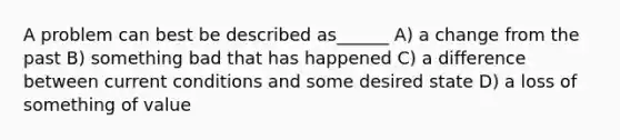 A problem can best be described as______ A) a change from the past B) something bad that has happened C) a difference between current conditions and some desired state D) a loss of something of value