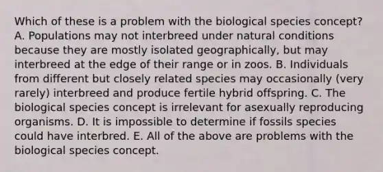 Which of these is a problem with the biological species concept? A. Populations may not interbreed under natural conditions because they are mostly isolated geographically, but may interbreed at the edge of their range or in zoos. B. Individuals from different but closely related species may occasionally (very rarely) interbreed and produce fertile hybrid offspring. C. The biological species concept is irrelevant for asexually reproducing organisms. D. It is impossible to determine if fossils species could have interbred. E. All of the above are problems with the biological species concept.