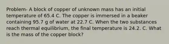 Problem- A block of copper of unknown mass has an initial temperature of 65.4 C. The copper is immersed in a beaker containing 95.7 g of water at 22.7 C. When the two substances reach thermal equilibrium, the final temperature is 24.2. C. What is the mass of the copper block?