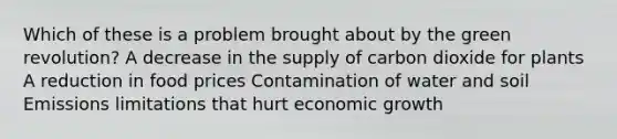 Which of these is a problem brought about by the green revolution? A decrease in the supply of carbon dioxide for plants A reduction in food prices Contamination of water and soil Emissions limitations that hurt economic growth