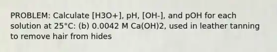 PROBLEM: Calculate [H3O+], pH, [OH-], and pOH for each solution at 25°C: (b) 0.0042 M Ca(OH)2, used in leather tanning to remove hair from hides