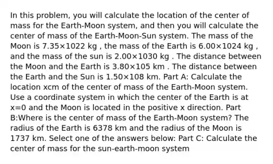 In this problem, you will calculate the location of the center of mass for the Earth-Moon system, and then you will calculate the center of mass of the Earth-Moon-Sun system. The mass of the Moon is 7.35×1022 kg , the mass of the Earth is 6.00×1024 kg , and the mass of the sun is 2.00×1030 kg . The distance between the Moon and the Earth is 3.80×105 km . The distance between the Earth and the Sun is 1.50×108 km. Part A: Calculate the location xcm of the center of mass of the Earth-Moon system. Use a coordinate system in which the center of the Earth is at x=0 and the Moon is located in the positive x direction. Part B:Where is the center of mass of the Earth-Moon system? The radius of the Earth is 6378 km and the radius of the Moon is 1737 km. Select one of the answers below: Part C: Calculate the center of mass for the sun-earth-moon system