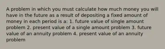 A problem in which you must calculate how much money you will have in the future as a result of depositing a fixed amount of money in each period is a: 1. future value of single amount problem 2. present value of a single amount problem 3. future value of an annuity problem 4. present value of an annuity problem