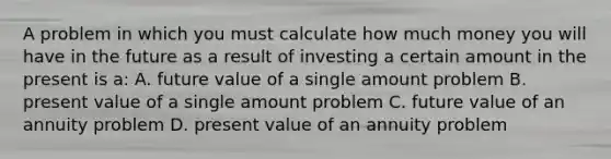 A problem in which you must calculate how much money you will have in the future as a result of investing a certain amount in the present is a: A. future value of a single amount problem B. present value of a single amount problem C. future value of an annuity problem D. present value of an annuity problem