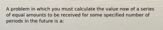 A problem in which you must calculate the value now of a series of equal amounts to be received for some specified number of periods in the future is a: