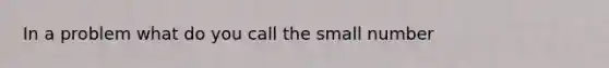 In a problem what do you call the small number